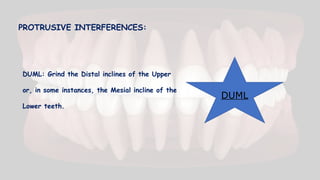 DUML: Grind the Distal inclines of the Upper
or, in some instances, the Mesial incline of the
Lower teeth.
PROTRUSIVE INTERFERENCES:
DUML
 