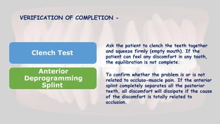 VERIFICATION OF COMPLETION -
Clench Test
Anterior
Deprogramming
Splint
Ask the patient to clench the teeth together
and squeeze firmly (empty mouth). If the
patient can feel any discomfort in any tooth,
the equilibration is not complete.
To confirm whether the problem is or is not
related to occluso-muscle pain. If the anterior
splint completely separates all the posterior
teeth, all discomfort will dissipate if the cause
of the discomfort is totally related to
occlusion.
 