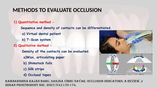 METHODS TO EVALUATE OCCLUSION
1) Quantitative method -
Sequence and density of contacts can be differentiated.
a) Virtual dental patient
b) T-Scan system
2) Qualitative method -
Density of the contacts can be evaluated.
a)Wax, articulating paper
b) Shimstock foils
c) Silk strips
d) Occlusal tapes
Ramakrishna Rajan Babu, Sanjna Vibhu Nayar. Occlusion indicators: A review. J
Indian Prosthodont Soc. 2007;7(4):170-174.
 