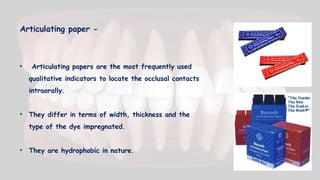 Articulating paper -
• Articulating papers are the most frequently used
qualitative indicators to locate the occlusal contacts
intraorally.
• They differ in terms of width, thickness and the
type of the dye impregnated.
• They are hydrophobic in nature.
 