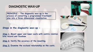 DIAGNOSTIC WAX-UP
PRINCIPLE - The diagnostic wax-up is the
process of converting a programmed treatment
plan into a three-dimensional visualization.
Steps in the diagnostic wax-up -
Step 1: Mount upper and lower casts with centric relation
bite record and facebow.
Step 2: Verify the accuracy of the mounting.
Step 3: Examine the occlusal relationship on the casts.
 