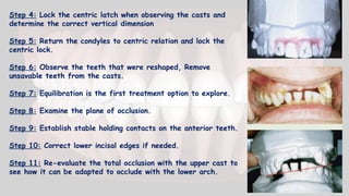 Step 4: Lock the centric latch when observing the casts and
determine the correct vertical dimension
Step 5: Return the condyles to centric relation and lock the
centric lock.
Step 6: Observe the teeth that were reshaped, Remove
unsavable teeth from the casts.
Step 7: Equilibration is the first treatment option to explore.
Step 8: Examine the plane of occlusion.
Step 9: Establish stable holding contacts on the anterior teeth.
Step 10: Correct lower incisal edges if needed.
Step 11: Re-evaluate the total occlusion with the upper cast to
see how it can be adapted to occlude with the lower arch.
 