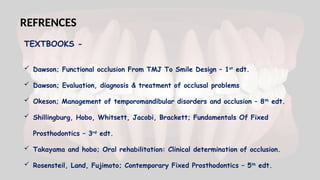  Dawson; Functional occlusion From TMJ To Smile Design – 1st
edt.
 Dawson; Evaluation, diagnosis & treatment of occlusal problems
 Okeson; Management of temporomandibular disorders and occlusion – 8th
edt.
 Shillingburg, Hobo, Whitsett, Jacobi, Brackett; Fundamentals Of Fixed
Prosthodontics – 3rd
edt.
 Takayama and hobo; Oral rehabilitation: Clinical determination of occlusion.
 Rosensteil, Land, Fujimoto; Contemporary Fixed Prosthodontics – 5th
edt.
REFRENCES
TEXTBOOKS -
 