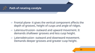 Path of rotating condyle
33
▰ Frontal plane- it gives the vertical component affects the
depth of grooves, height of cusps and angle of ridges.
▰ Laterosurtrusion- outward and upward movement. It
demands shallower grooves and less cusp height.
▰ Laterodetrusion- outward and downward movement.
Demands deeper grooves and greater cusp height.
 