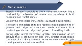 Shift of condyle
36
lateral shifting of mandible as lateral movement is made. This is
produced by combination of rotation and translation in both
horizontal and frontal planes.
Greater the immediate shift, shorter is allowable cusp height.
If Presence immediate shift also requires mesial positioning of
grooves and ridges of mandibular teeth and more distal
positioning of oblique ridges and grooves of maxillary teeth.
During right lateral movement, greater mediotrusion of left
condyle that is produced by side shift, greater must lingual
concavity of maxillary canine in order to allow smooth cyclic
chewing movement without conflict.
 