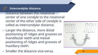 Intercondylar distance
37
▰ Distance between the rotational
center of one condyle to the rotational
center of the other side of condyle is
called as intercondylar distance.
▰ Larger the distance, more distal
positioning of ridges and grooves on
mandibular teeth and mesial
positioning of ridges and grooves of
maxillary teeth.
▰ Smaller the distance vice-versa.
 