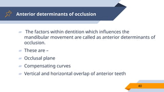 Anterior determinants of occlusion
40
▰ The factors within dentition which influences the
mandibular movement are called as anterior determinants of
occlusion.
▰ These are –
▰ Occlusal plane
▰ Compensating curves
▰ Vertical and horizontal overlap of anterior teeth
 