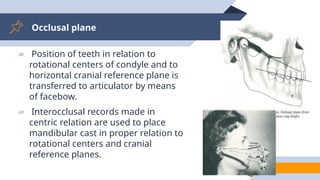 Occlusal plane
41
▰ Position of teeth in relation to
rotational centers of condyle and to
horizontal cranial reference plane is
transferred to articulator by means
of facebow.
▰ Interocclusal records made in
centric relation are used to place
mandibular cast in proper relation to
rotational centers and cranial
reference planes.
 