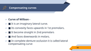 Compensating curves
44
▰ Curve of Willson -
▰ ■ It is an imaginary lateral curve.
▰ ■ Its convexity faces upwards in 1st premolars.
▰ ■ It become straight in 2nd premolars
▰ ■ And faces downwards in molars.
▰ ■ In complete denture occlusion it is called lateral
compensating curve
 