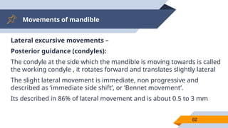 Movements of mandible
62
Lateral excursive movements –
Posterior guidance (condyles):
The condyle at the side which the mandible is moving towards is called
the working condyle , it rotates forward and translates slightly lateral
The slight lateral movement is immediate, non progressive and
described as ‘immediate side shift’, or ‘Bennet movement’.
Its described in 86% of lateral movement and is about 0.5 to 3 mm
 