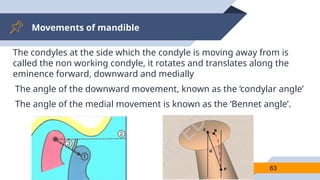 Movements of mandible
63
The condyles at the side which the condyle is moving away from is
called the non working condyle, it rotates and translates along the
eminence forward, downward and medially
The angle of the downward movement, known as the ‘condylar angle’
The angle of the medial movement is known as the ‘Bennet angle’.
 