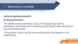 Movements of mandible
66
Anterior guidance(teeth)–
Or Group function :
The sliding contact between cusps of the opposing canines,
premolars, and molars on the working side; disarticulate all teeth on
the non-working side
If any other contact on the non-working side only happens is an
interference
 