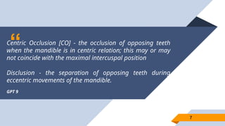“
Centric Occlusion [CO] - the occlusion of opposing teeth
when the mandible is in centric relation; this may or may
not coincide with the maximal intercuspal position
Disclusion - the separation of opposing teeth during
eccentric movements of the mandible.
GPT 9
7
7
 