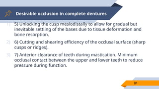Desirable occlusion in complete dentures
81
1) 5) Unlocking the cusp mesiodistally to allow for gradual but
inevitable settling of the bases due to tissue deformation and
bone resorption.
2) 6) Cutting and shearing efficiency of the occlusal surface (sharp
cusps or ridges).
3) 7) Anterior clearance of teeth during mastication. Minimum
occlusal contact between the upper and lower teeth to reduce
pressure during function.
 