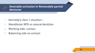 Desirable occlusion in Removable partial
dentures
82
1) Kennedy’s class 1 situation –
2) Mandibular RPD vs natural dentition
3) Working side- contact
4) Balancing side no contact
 