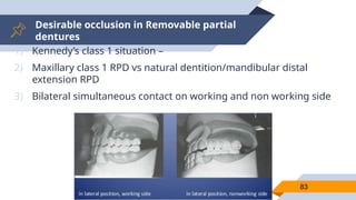 Desirable occlusion in Removable partial
dentures
83
1) Kennedy’s class 1 situation –
2) Maxillary class 1 RPD vs natural dentition/mandibular distal
extension RPD
3) Bilateral simultaneous contact on working and non working side
 