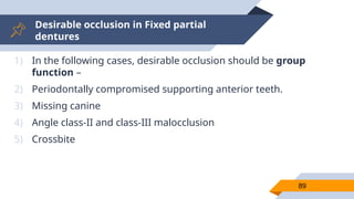 Desirable occlusion in Fixed partial
dentures
89
1) In the following cases, desirable occlusion should be group
function –
2) Periodontally compromised supporting anterior teeth.
3) Missing canine
4) Angle class-II and class-III malocclusion
5) Crossbite
 