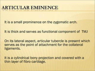 It is a small prominence on the zygomatic arch.

It is thick and serves as functional component of TMJ

On its lateral aspect, articular tubercle is present which
serves as the point of attachment for the collateral
ligaments.

It is a cylindrical bony projection and covered with a
thin layer of fibro cartilage.
 