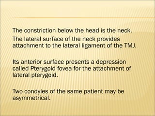 The constriction below the head is the neck.
The lateral surface of the neck provides
attachment to the lateral ligament of the TMJ.

Its anterior surface presents a depression
called Pterygoid fovea for the attachment of
lateral pterygoid.

Two condyles of the same patient may be
asymmetrical.
 