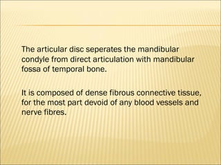The articular disc seperates the mandibular
condyle from direct articulation with mandibular
fossa of temporal bone.

It is composed of dense fibrous connective tissue,
for the most part devoid of any blood vessels and
nerve fibres.
 