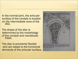 In the normal joint, the articular
surface of the condyle is located
on the intermediate zone of the
   disc.

The shape of the disc is
determined by the morphology
of the condyle and mandibular
   fossa.

The disc is somewhat flexible
 and can adapt to the functional
demands of the articular surface.
 