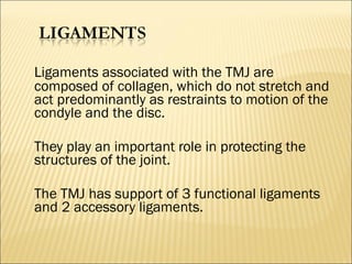 Ligaments associated with the TMJ are
composed of collagen, which do not stretch and
act predominantly as restraints to motion of the
condyle and the disc.

They play an important role in protecting the
structures of the joint.

The TMJ has support of 3 functional ligaments
and 2 accessory ligaments.
 