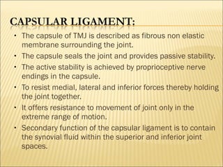 •   The capsule of TMJ is described as fibrous non elastic
    membrane surrounding the joint.
•   The capsule seals the joint and provides passive stability.
•   The active stability is achieved by proprioceptive nerve
    endings in the capsule.
•   To resist medial, lateral and inferior forces thereby holding
    the joint together.
•   It offers resistance to movement of joint only in the
    extreme range of motion.
•   Secondary function of the capsular ligament is to contain
    the synovial fluid within the superior and inferior joint
    spaces.
 