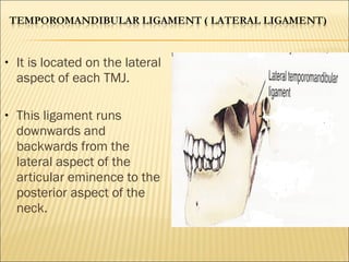 •   It is located on the lateral
    aspect of each TMJ.

•   This ligament runs
    downwards and
    backwards from the
    lateral aspect of the
    articular eminence to the
    posterior aspect of the
    neck.
 
