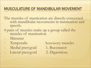 The muscles of mastication are directly concerned
    with mandibular movements in mastication and
    speech.
4 pairs of muscles make up a group called the
    muscles of mastication.
1. Masseter
2. Temporalis            Accessory muscles
3. Medial pterygoid       1. Buccinator
4. Lateral pterygoid      2. Digastricus.
 