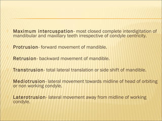    Maximum intercuspation - most closed complete interdigitation of
    mandibular and maxillary teeth irrespective of condyle centricity.

   Protrusion- forward movement of mandible.

   Retrusion- backward movement of mandible.

   Transtrusion- total lateral translation or side shift of mandible.

   Mediotrusion- lateral movement towards midline of head of orbiting
    or non working condyle.

   Laterotrusion- lateral movement away from midline of working
    condyle.
 