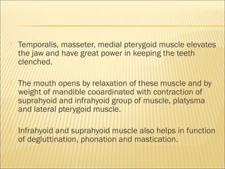    Temporalis, masseter, medial pterygoid muscle elevates
    the jaw and have great power in keeping the teeth
    clenched.

   The mouth opens by relaxation of these muscle and by
    weight of mandible cooardinated with contraction of
    suprahyoid and infrahyoid group of muscle, platysma
    and lateral pterygoid muscle.

   Infrahyoid and suprahyoid muscle also helps in function
    of degluttination, phonation and mastication.
 