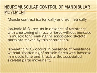    Muscle contract iso tonically and iso metrically

   Iso-tonic M.C.- occurs in absence of resistance
    with shortening of muscle fibres without increase
    in muscle tone making the associated skeletal
    parts are moved by this contraction.

   Iso-metric M.C.- occurs in presence of resistance
    without shortening of muscle fibres with increase
    in muscle tone and it resists the associated
    skeletal parts movement.
 