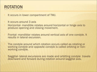    It occurs in lower compartment of TMJ.

   It occurs around 3 axis
   Horizontal- mandible rotates around horizontal or hinge axis to
    produce opening and closing movement.

   Frontal- mandiblar rotates around vertical axis of one condyle. It
    results in lateral excursion.

   The condyle around which rotation occurs called as rotating or
    working condyle and opposite condyle is called orbiting or non-
    working condyle.

   Saggital- lateral excursions are made and orbitting condyle travels
    downward and forward during rotation around saggital axis.
 