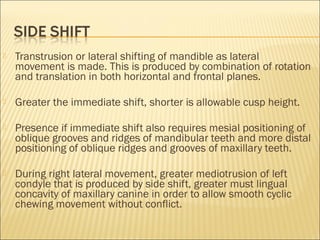    Transtrusion or lateral shifting of mandible as lateral
    movement is made. This is produced by combination of rotation
    and translation in both horizontal and frontal planes.

   Greater the immediate shift, shorter is allowable cusp height.

   Presence if immediate shift also requires mesial positioning of
    oblique grooves and ridges of mandibular teeth and more distal
    positioning of oblique ridges and grooves of maxillary teeth.

   During right lateral movement, greater mediotrusion of left
    condyle that is produced by side shift, greater must lingual
    concavity of maxillary canine in order to allow smooth cyclic
    chewing movement without conflict.
 