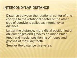    Distance between the rotational center of one
    condyle to the rotational center of the other
    side of condyle is called as intercondylar
    distance.
   Larger the distance, more distal positioning of
    oblique ridges and grooves on mandibular
    teeth and mesial positioning of ridges and
    grooves of maxillary teeth.
   Smaller the distance vice-versa.
 