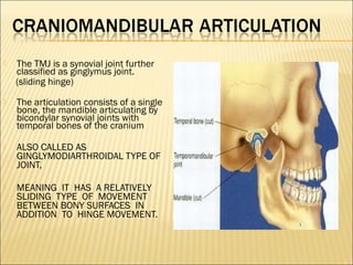    The TMJ is a synovial joint further
    classified as ginglymus joint.
    (sliding hinge)
   The articulation consists of a single
    bone, the mandible articulating by
    bicondylar synovial joints with
    temporal bones of the cranium

   ALSO CALLED AS
    GINGLYMODIARTHROIDAL TYPE OF
    JOINT,

   MEANING IT HAS A RELATIVELY
    SLIDING TYPE OF MOVEMENT
    BETWEEN BONY SURFACES IN
    ADDITION TO HINGE MOVEMENT.
 