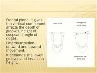    Frontal plane- it gives
    the vertical component
    affects the depth of
    grooves, height of
    cuspsand angle of
    ridges.
   Laterosurtrusion-
    outward and upward
    movement.
   It demands shallower
    grooves and less cusp
    height.
 