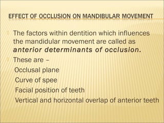    The factors within dentition which influences
    the mandidular movement are called as
    anterior determinants of occlusion.
   These are –
     Occlusal plane
     Curve of spee
     Facial position of teeth
     Vertical and horizontal overlap of anterior teeth
 
