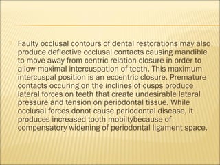    Faulty occlusal contours of dental restorations may also
    produce deflective occlusal contacts causing mandible
    to move away from centric relation closure in order to
    allow maximal intercuspation of teeth. This maximum
    intercuspal position is an eccentric closure. Premature
    contacts occuring on the inclines of cusps produce
    lateral forces on teeth that create undesirable lateral
    pressure and tension on periodontal tissue. While
    occlusal forces donot cause periodontal disease, it
    produces increased tooth mobiltybecause of
    compensatory widening of periodontal ligament space.
 