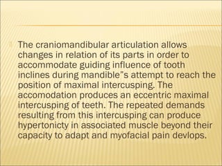    The craniomandibular articulation allows
    changes in relation of its parts in order to
    accommodate guiding influence of tooth
    inclines during mandible”s attempt to reach the
    position of maximal intercusping. The
    accomodation produces an eccentric maximal
    intercusping of teeth. The repeated demands
    resulting from this intercusping can produce
    hypertonicty in associated muscle beyond their
    capacity to adapt and myofacial pain devlops.
 