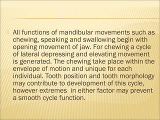    All functions of mandibular movements such as
    chewing, speaking and swallowing begin with
    opening movement of jaw. For chewing a cycle
    of lateral depressing and elevating movement
    is generated. The chewing take place within the
    envelope of motion and unique for each
    individual. Tooth position and tooth morphology
    may contribute to development of this cycle,
    however extremes in either factor may prevent
    a smooth cycle function.
 