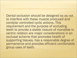    Dental occlusion should be designed so as not
    to interfere with these muscle produced and
    condylar controlled cyclic actions. This
    requirement and the purpose of occluding
    teeth to provide a stable closure of mandible in
    centric relation are major considerations in an
    occlusal scheme that promotes health of
    supporting tissues, has a reasonable degree of
    permanence and provides efficient comfortable
    group uses of teeth.
 