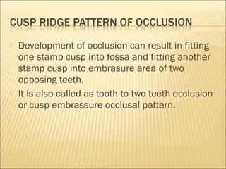    Development of occlusion can result in fitting
    one stamp cusp into fossa and fitting another
    stamp cusp into embrasure area of two
    opposing teeth.
   It is also called as tooth to two teeth occlusion
    or cusp embrassure occlusal pattern.
 
