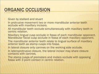    Given by stallard and stuart
   In protrusive movement two or more mandibular anterior teeth
    occlude with maxillary incisors.
   All mandibular teeth occlude simultaneously with maxillary teeth in
    centric relation.
   Maxillary lingual cusp occlude in fossa of each mandibular opponent.
    Mandibular facial cusp occlude in fossa of each maxillary opponent.
   The mandibular anterior teeth relate to lingual surface of maxillary
    anterior teeth as stamp cusps into fossa.
   In lateral closure only canines on the working side occlude.
   In lateroprotrusive closure, the lateral incisor may share closure
    contacts with canines.
   The stamp cusps of premolars and molars occlude with opposing
    fossa with 3 point contact in centric relation.
 