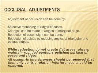 Adjustment of occlusion can be done by-

   Selective reshaping of ridges of cusps.
   Changes can be made at angles of marginal ridge.
   Reduction of cusp height can be done.
   Reduction of sulcus by reducing angles of triangular and
    oblique ridges.

    While reduction do not create flat areas, always
    maintain rounded contours polished sur face of
    cusps and ridges.
    All eccentric inter ferences should be removed first
    then only centric relation inter ferences should be
    removed.
 