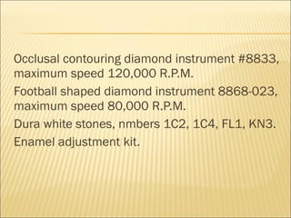 Occlusal contouring diamond instrument #8833,
maximum speed 120,000 R.P.M.
Football shaped diamond instrument 8868-023,
maximum speed 80,000 R.P.M.
Dura white stones, nmbers 1C2, 1C4, FL1, KN3.
Enamel adjustment kit.
 