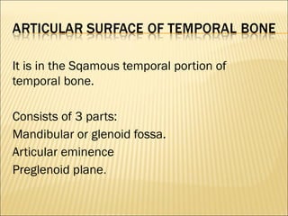 It is in the Sqamous temporal portion of
temporal bone.

Consists of 3 parts:
Mandibular or glenoid fossa.
Articular eminence
Preglenoid plane.
 