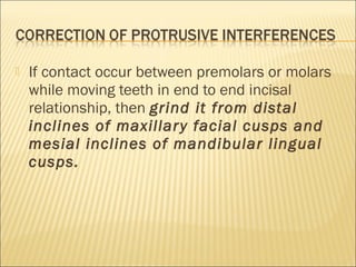    If contact occur between premolars or molars
    while moving teeth in end to end incisal
    relationship, then grind it from distal
    inclines of maxillar y facial cusps and
    mesial inclines of mandibular lingual
    cusps.
 