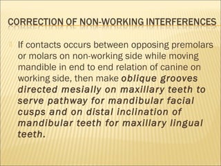    If contacts occurs between opposing premolars
    or molars on non-working side while moving
    mandible in end to end relation of canine on
    working side, then make oblique grooves
    directed mesially on maxillar y teeth to
    ser ve pathway for mandibular facial
    cusps and on distal inclination of
    mandibular teeth for maxillar y lingual
    teeth.
 