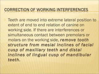    Teeth are moved into extreme lateral position to
    extent of end to end relation of canine on
    working side. If there are interferences or
    simultaneous contact between premolars or
    molars on the working side, remove tooth
    structure from mesial inclines of facial
    cusp of maxillar y teeth and distal
    inclines of lingual cusp of mandibular
    teeth.
 